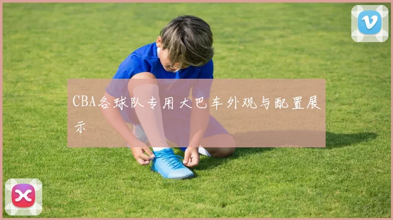 CBA各球队专用大巴车外观与配置展示