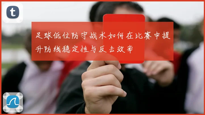 足球低位防守战术如何在比赛中提升防线稳定性与反击效率