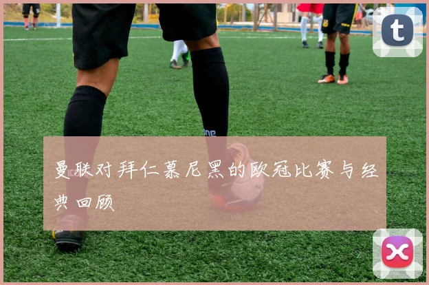 曼联对拜仁慕尼黑的欧冠比赛与经典回顾