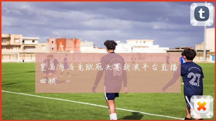 皇马与马竞欧冠决赛新浪平台直播回顾