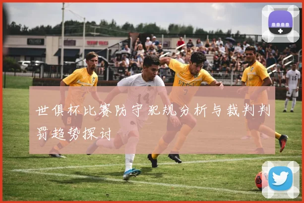 世俱杯比赛防守犯规分析与裁判判罚趋势探讨