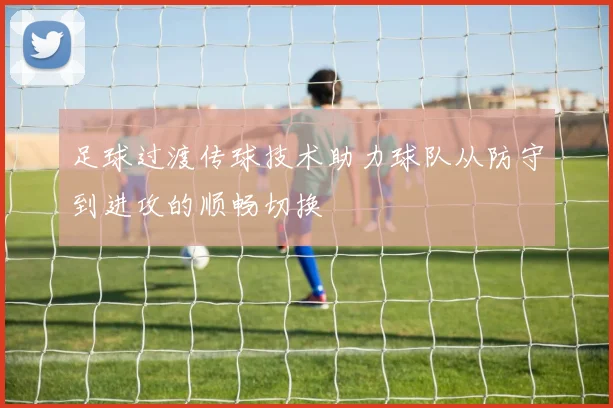 足球过渡传球技术助力球队从防守到进攻的顺畅切换