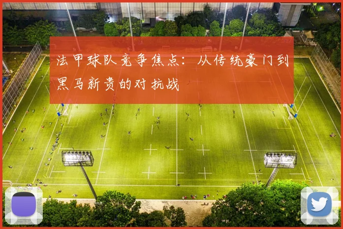 法甲球队竞争焦点：从传统豪门到黑马新贵的对抗战