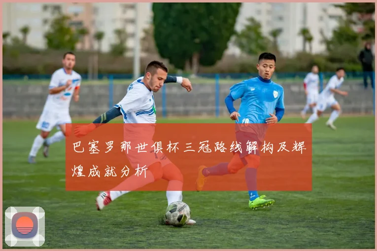 巴塞罗那世俱杯三冠路线解构及辉煌成就分析