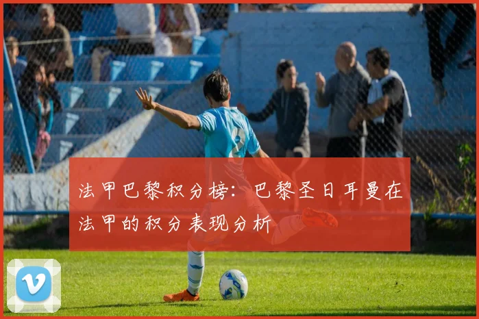 法甲巴黎积分榜：巴黎圣日耳曼在法甲的积分表现分析