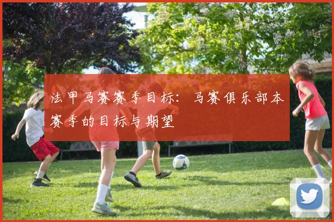 法甲马赛赛季目标:马赛俱乐部本赛季的目标与期望