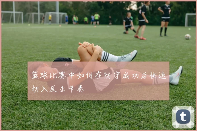 篮球比赛中如何在防守成功后快速切入反击节奏